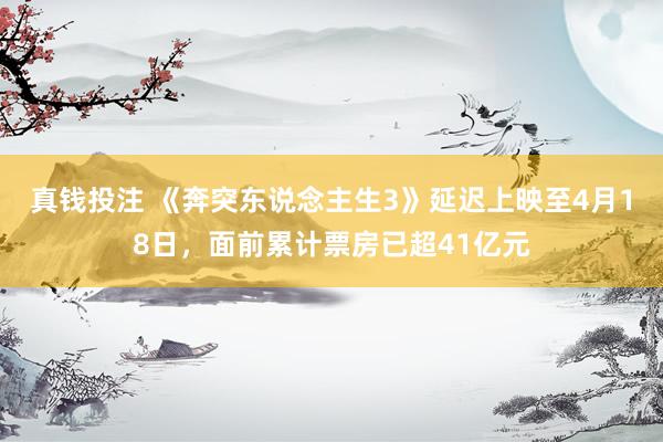 真钱投注 《奔突东说念主生3》延迟上映至4月18日，面前累计票房已超41亿元